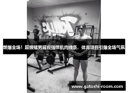 燃爆全场！超级猛男展现强悍肌肉线条，体育项目引爆全场气氛
